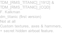 TDM_[RMS_TITANIC]_[1912] & TDM_[RMS_TITANIC]_[CQD] F. Kalkman dm_titanic (first version) Not at all Custom textures, axes & hammers, + secret hidden airboat feature.