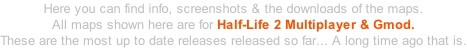 Here you can find info, screenshots & the downloads of the maps. All maps shown here are for Half-Life 2 Multiplayer & Gmod. These are the most up to date releases released so far... A long time ago that is.